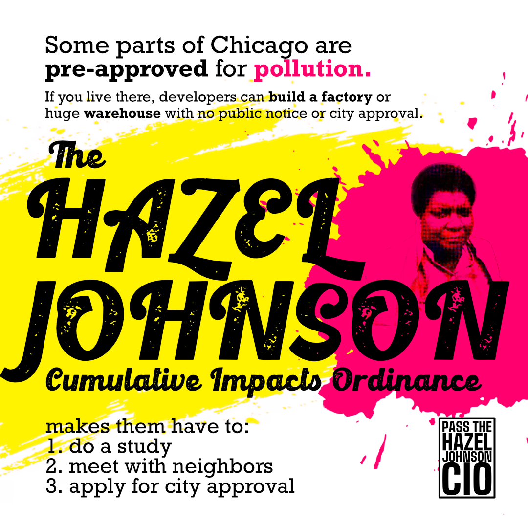 
Some parts of Chicago are pre-approved for pollution.
If you live there, developers can build a factory or huge warehouse with no public notice or city approval.

The Hazel Johnson Cumulative Impacts Ordinance
makes them have to
1. do a study
2. meet with neighbors
3. apply for city approval

PASS THE HAZEL JOHNSON CIO